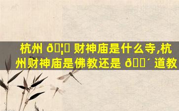 杭州 🦅 财神庙是什么寺,杭州财神庙是佛教还是 🌴 道教